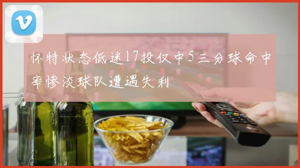 怀特状态低迷17投仅中5三分球命中率惨淡球队遭遇失利