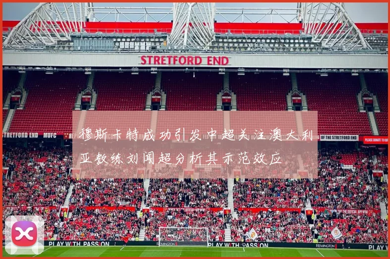 穆斯卡特成功引发中超关注澳大利亚教练刘闻超分析其示范效应