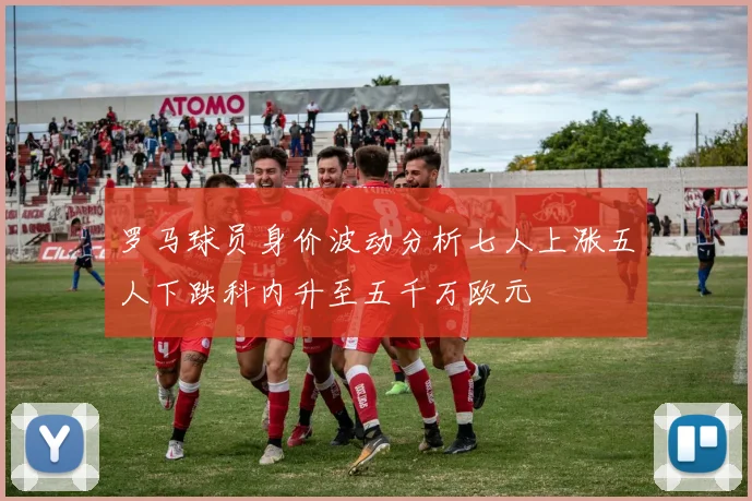 罗马球员身价波动分析七人上涨五人下跌科内升至五千万欧元