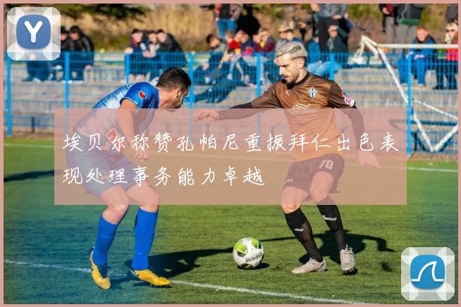 埃贝尔称赞孔帕尼重振拜仁出色表现处理事务能力卓越