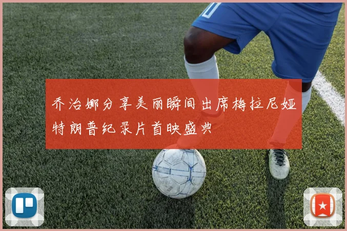 乔治娜分享美丽瞬间出席梅拉尼娅特朗普纪录片首映盛典