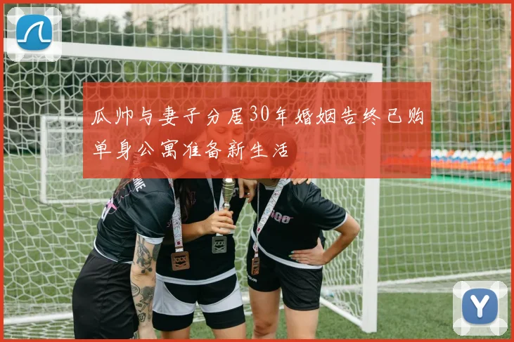 瓜帅与妻子分居30年婚姻告终已购单身公寓准备新生活