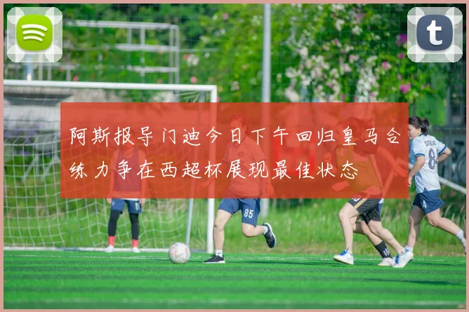 阿斯报导门迪今日下午回归皇马合练力争在西超杯展现最佳状态