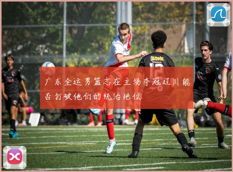 广东全运男篮志在主场夺冠辽川能否打破他们的统治地位