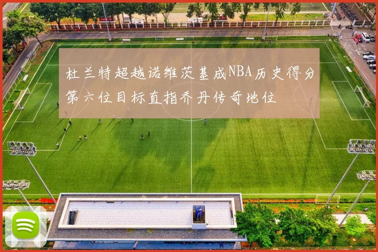 杜兰特超越诺维茨基成NBA历史得分第六位目标直指乔丹传奇地位