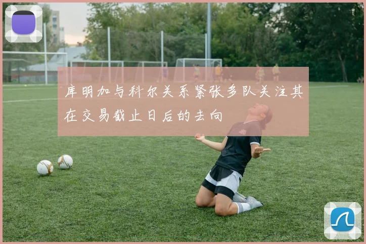 库明加与科尔关系紧张多队关注其在交易截止日后的去向