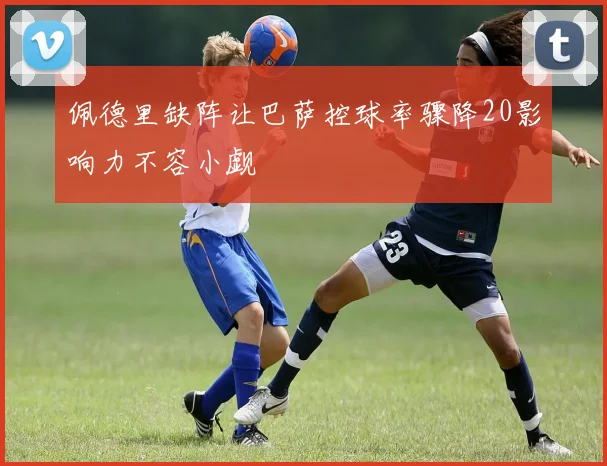 佩德里缺阵让巴萨控球率骤降20影响力不容小觑