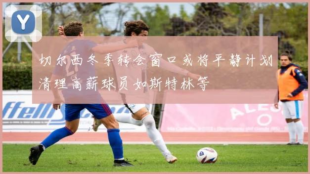 切尔西冬季转会窗口或将平静计划清理高薪球员如斯特林等